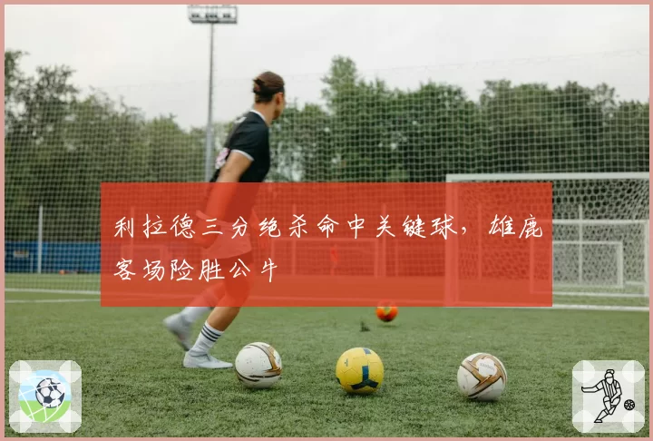 利拉德三分绝杀命中关键球，雄鹿客场险胜公牛
