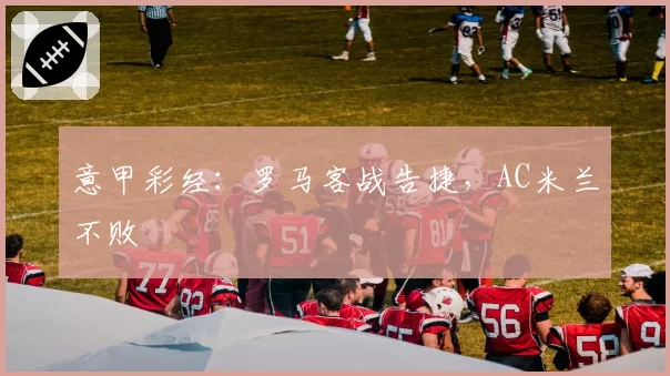 意甲彩经：罗马客战告捷，AC米兰不败