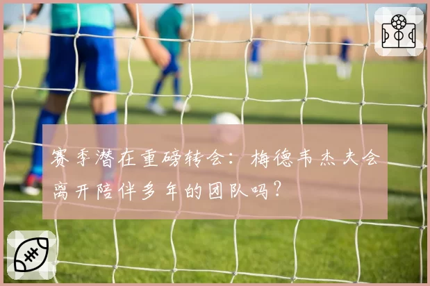 赛季潜在重磅转会:梅德韦杰夫会离开陪伴多年的团队吗?