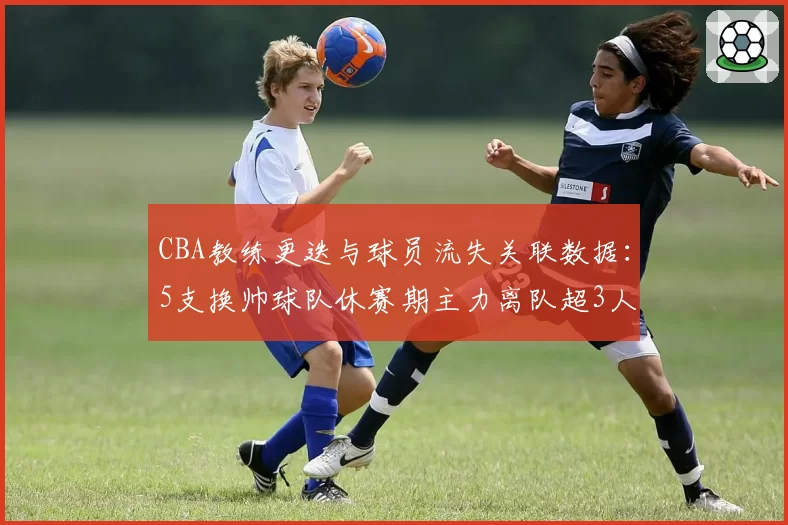 CBA教练更迭与球员流失关联数据：5支换帅球队休赛期主力离队超3人