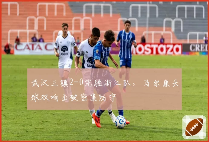 武汉三镇2-0完胜浙江队，马尔康头球双响击破密集防守