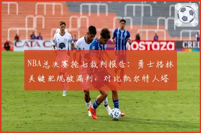 NBA总决赛抢七裁判报告:勇士格林关键犯规被漏判,对比凯尔特人塔图姆三分犯规数据