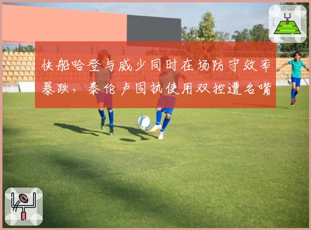 快船哈登与威少同时在场防守效率暴跌，泰伦卢固执使用双控遭名嘴质疑