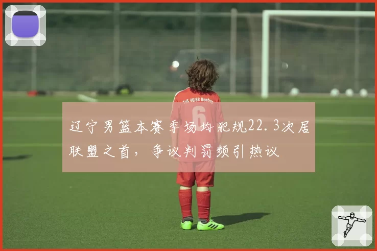 辽宁男篮本赛季场均犯规22.3次居联盟之首，争议判罚频引热议
