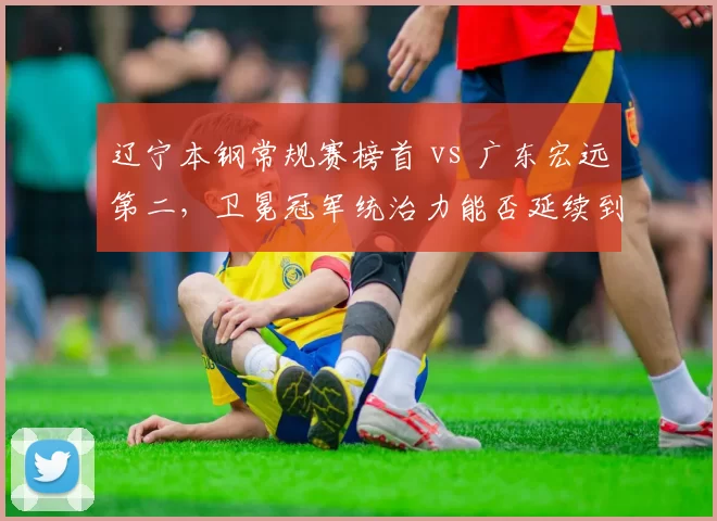 辽宁本钢常规赛榜首 vs 广东宏远第二，卫冕冠军统治力能否延续到季后赛？