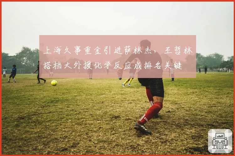 上海久事重金引进萨林杰,王哲林搭档大外援化学反应成排名关键
