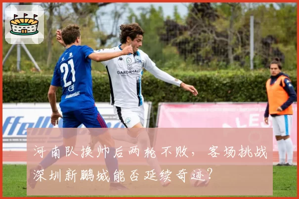 河南队换帅后两轮不败,客场挑战深圳新鹏城能否延续奇迹?