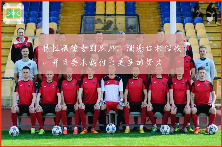 特拉福德告别瓜帅：谢谢你相信我，并且要求我付出更多的努力