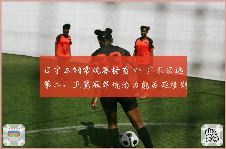 辽宁本钢常规赛榜首 vs 广东宏远第二，卫冕冠军统治力能否延续到季后赛？