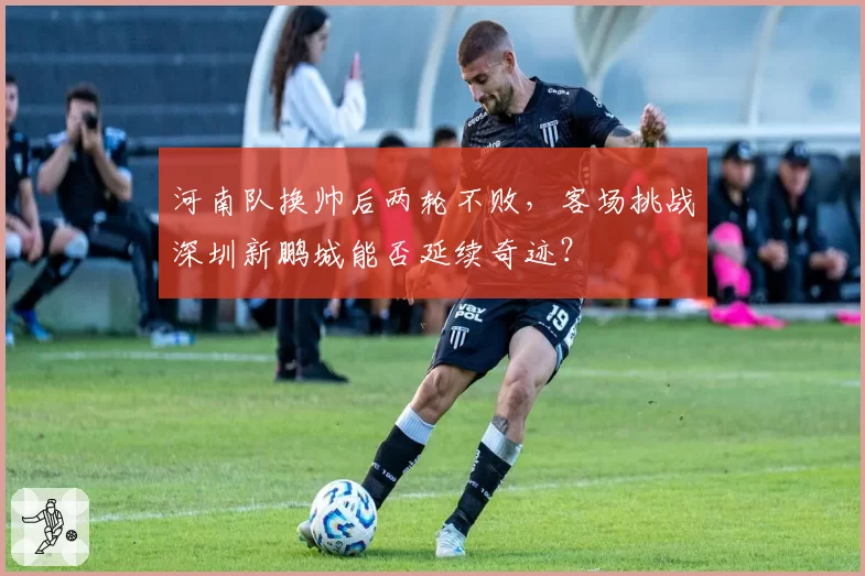 河南队换帅后两轮不败,客场挑战深圳新鹏城能否延续奇迹?