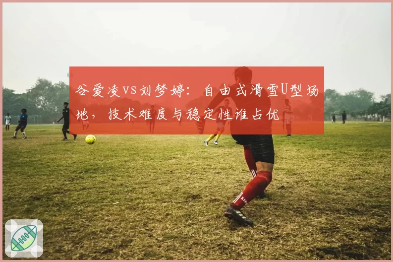 谷爱凌vs刘梦婷:自由式滑雪U型场地,技术难度与稳定性谁占优