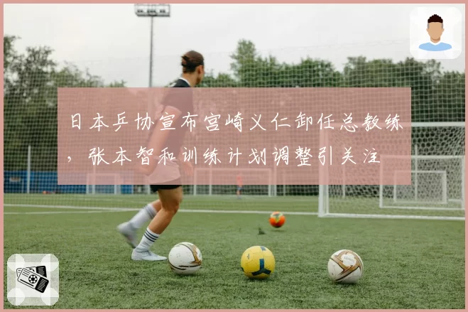 日本乒协宣布宫崎义仁卸任总教练，张本智和训练计划调整引关注