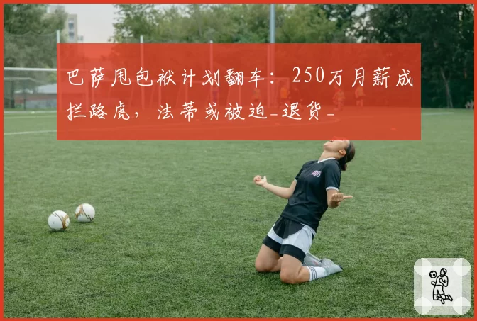 巴萨甩包袱计划翻车:250万月薪成拦路虎,法蒂或被迫_退货_