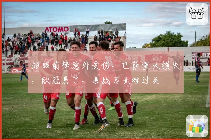 超级前锋意外受伤,巴萨重大损失,欧冠悬了,恶战马竞难过关