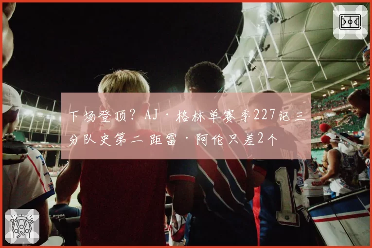 下场登顶?AJ·格林单赛季227记三分队史第二 距雷·阿伦只差2个