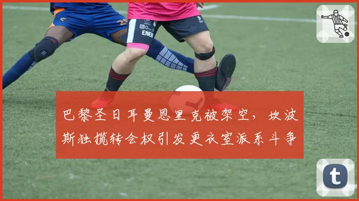 巴黎圣日耳曼恩里克被架空，坎波斯独揽转会权引发更衣室派系斗争