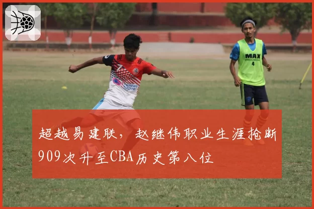 超越易建联，赵继伟职业生涯抢断909次升至CBA历史第八位