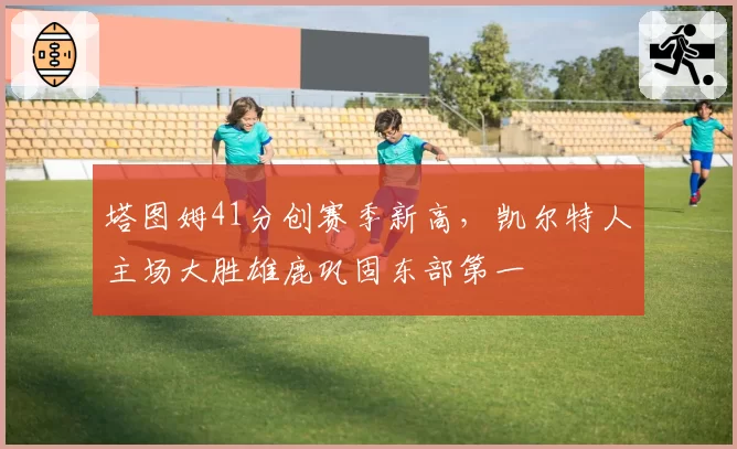 塔图姆41分创赛季新高,凯尔特人主场大胜雄鹿巩固东部第一