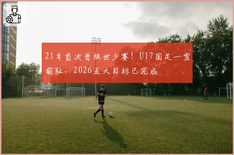 21年首次晋级世少赛！U17国足一雪前耻，2026五大目标已完成