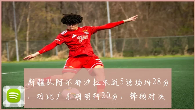 新疆队阿不都沙拉木近5场场均28分，对比广东胡明轩20分，锋线对决白热化