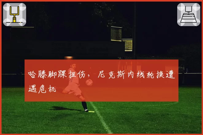 哈滕脚踝扭伤,尼克斯内线轮换遭遇危机