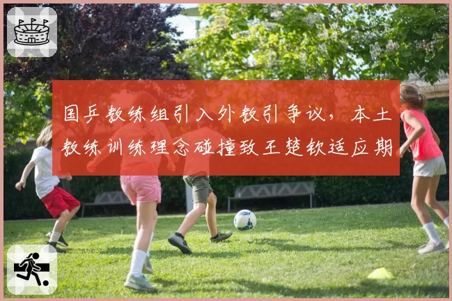 国乒教练组引入外教引争议，本土教练训练理念碰撞致王楚钦适应期延长