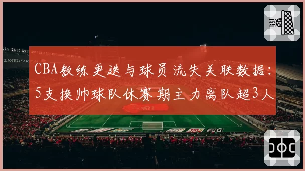 CBA教练更迭与球员流失关联数据：5支换帅球队休赛期主力离队超3人
