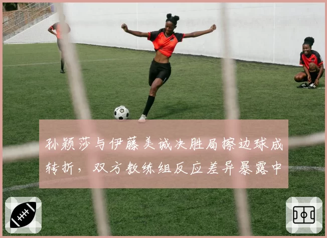 孙颖莎与伊藤美诚决胜局擦边球成转折,双方教练组反应差异暴露中日战术训练鸿沟