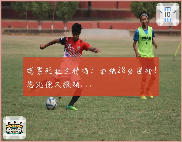 想累死杜兰特吗?拒绝28分逆转!恩比德又报销...