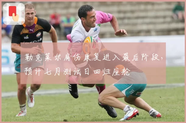 勒克莱尔肩伤康复进入最后阶段，预计七月测试日回归座舱