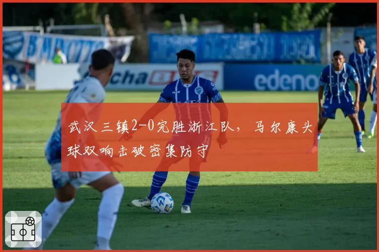 武汉三镇2-0完胜浙江队，马尔康头球双响击破密集防守