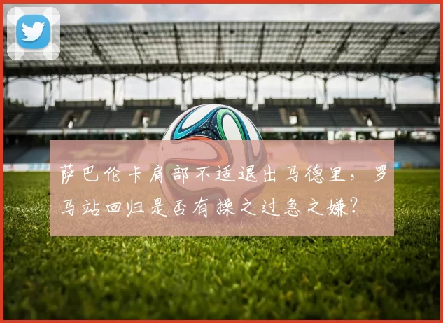 萨巴伦卡肩部不适退出马德里，罗马站回归是否有操之过急之嫌？