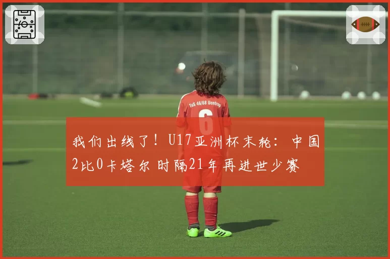 我们出线了！U17亚洲杯末轮：中国2比0卡塔尔 时隔21年再进世少赛