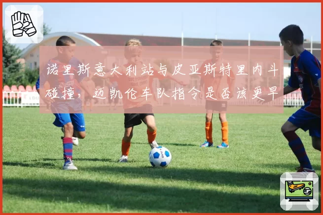 诺里斯意大利站与皮亚斯特里内斗碰撞,迈凯伦车队指令是否该更早介入?