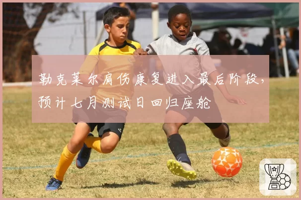勒克莱尔肩伤康复进入最后阶段，预计七月测试日回归座舱