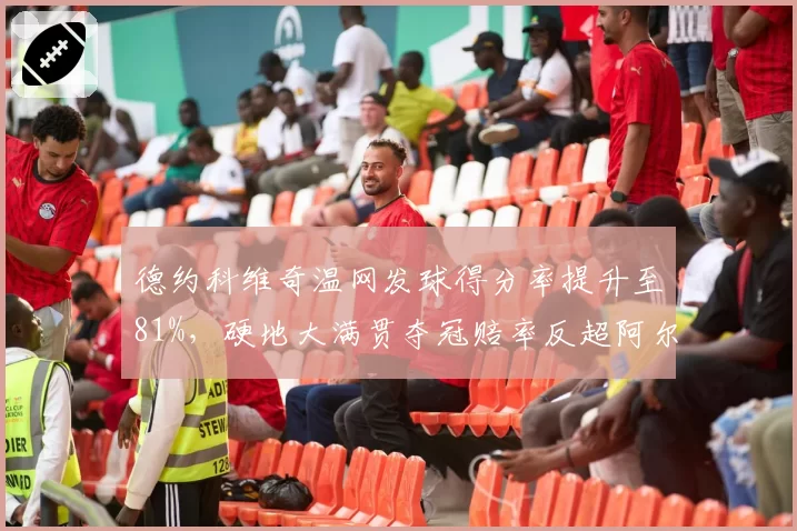 德约科维奇温网发球得分率提升至81%,硬地大满贯夺冠赔率反超阿尔卡拉斯
