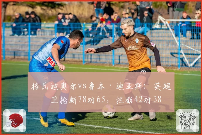 格瓦迪奥尔vs鲁本·迪亚斯:英超中卫抢断78对65,拦截42对38