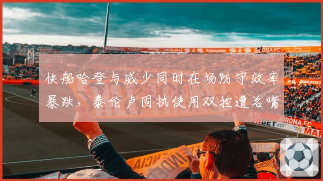 快船哈登与威少同时在场防守效率暴跌，泰伦卢固执使用双控遭名嘴质疑