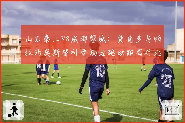 山东泰山vs成都蓉城：费南多与帕拉西奥斯替补登场后跑动距离对比，超级替补谁更强。