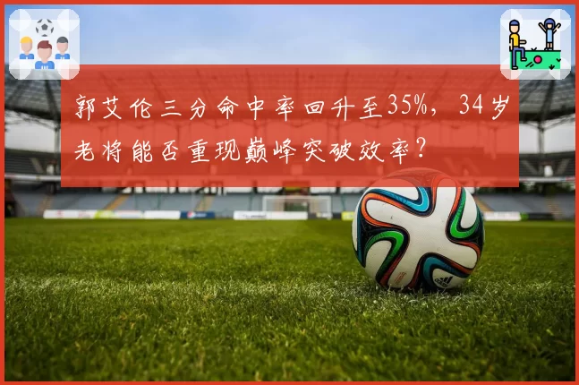 郭艾伦三分命中率回升至35%,34岁老将能否重现巅峰突破效率?