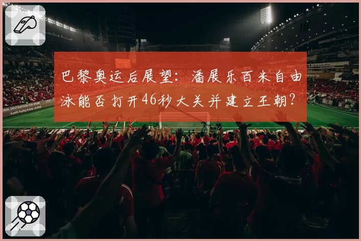 巴黎奥运后展望：潘展乐百米自由泳能否打开46秒大关并建立王朝？