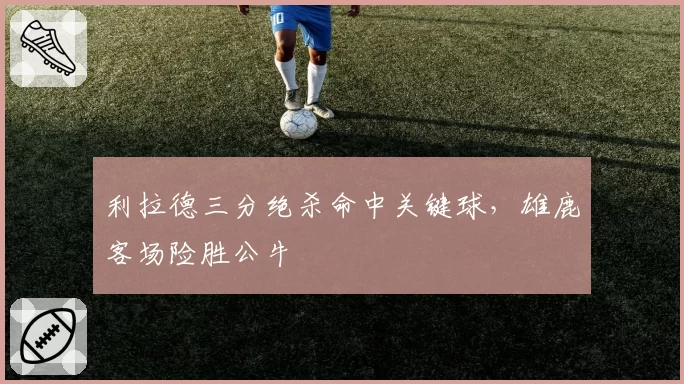 利拉德三分绝杀命中关键球，雄鹿客场险胜公牛