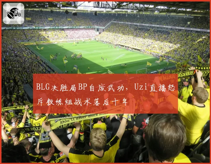 BLG决胜局BP自废武功，Uzi直播怒斥教练组战术落后十年