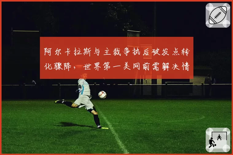 阿尔卡拉斯与主裁争执后破发点转化骤降，世界第一美网前需解决情绪失控隐患