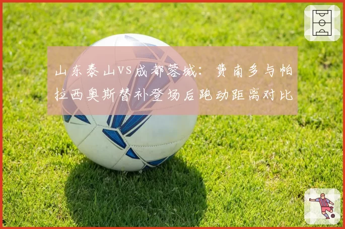 山东泰山vs成都蓉城：费南多与帕拉西奥斯替补登场后跑动距离对比，超级替补谁更强。