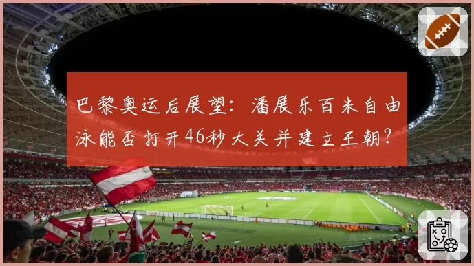 巴黎奥运后展望：潘展乐百米自由泳能否打开46秒大关并建立王朝？