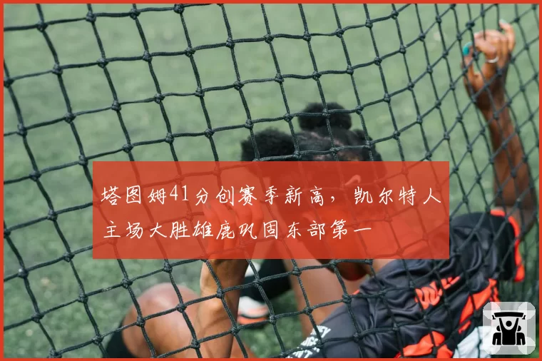 塔图姆41分创赛季新高,凯尔特人主场大胜雄鹿巩固东部第一