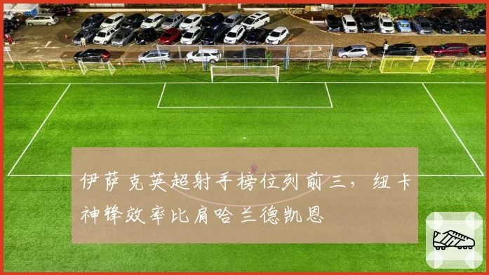 伊萨克英超射手榜位列前三，纽卡神锋效率比肩哈兰德凯恩