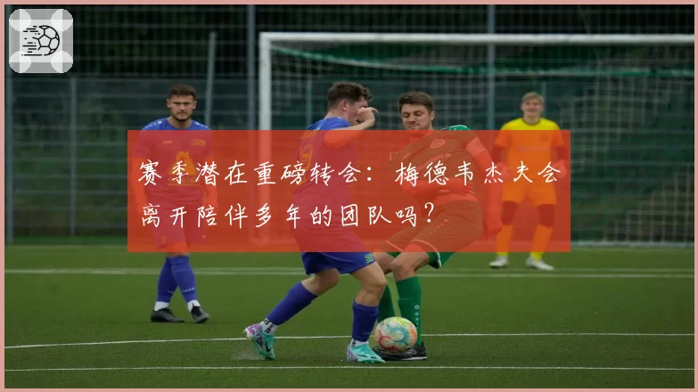 赛季潜在重磅转会:梅德韦杰夫会离开陪伴多年的团队吗?