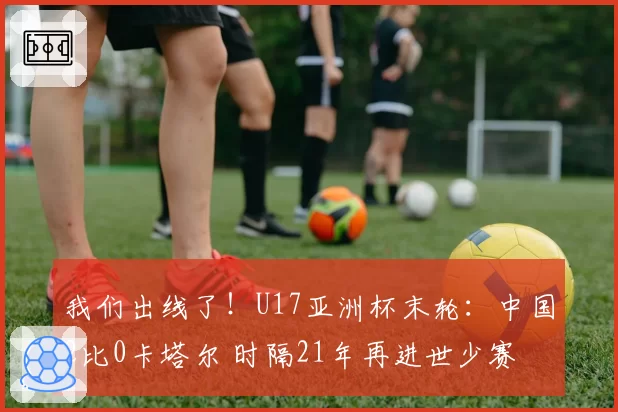 我们出线了！U17亚洲杯末轮：中国2比0卡塔尔 时隔21年再进世少赛